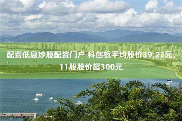 配资低息炒股配资门户 科创板平均股价39.23元，11股股价超300元